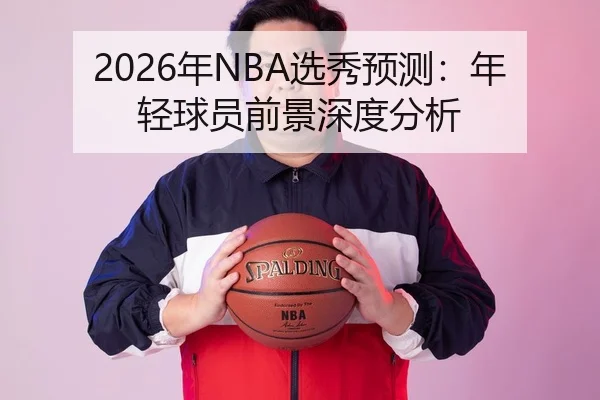 2026年NBA选秀预测：年轻球员前景深度分析