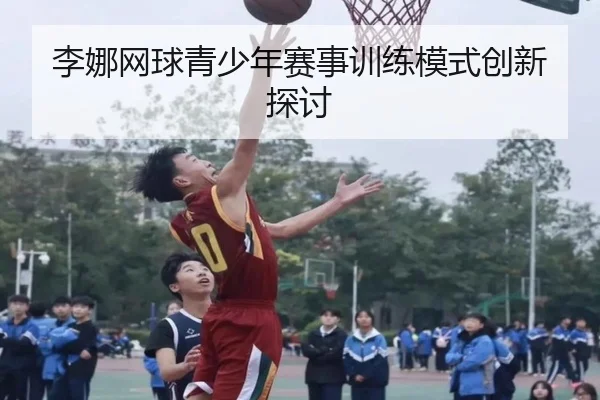 李娜网球青少年赛事训练模式创新探讨